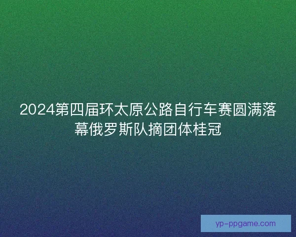 2024第四届环太原公路自行车赛圆满落幕俄罗斯队摘团体桂冠